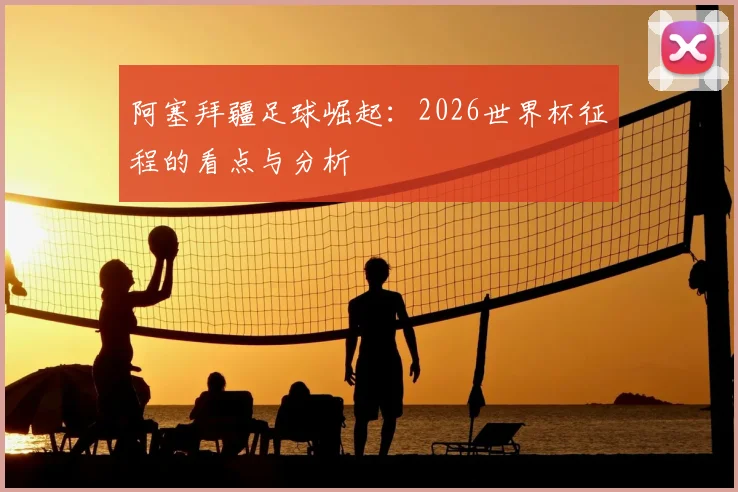 阿塞拜疆足球崛起:2026世界杯征程的看点与分析