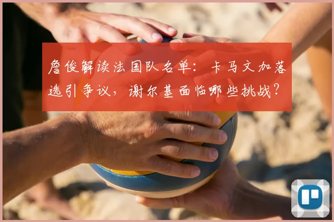 詹俊解读法国队名单：卡马文加落选引争议，谢尔基面临哪些挑战？