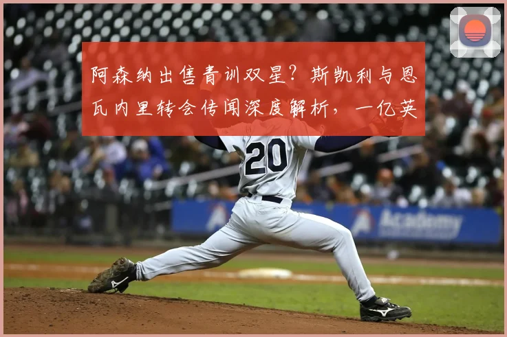 阿森纳出售青训双星?斯凯利与恩瓦内里转会传闻深度解析,一亿英镑标价引热议