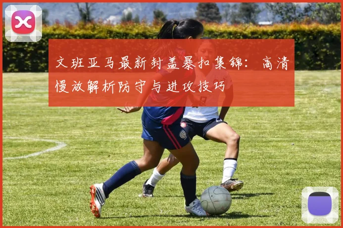 文班亚马最新封盖暴扣集锦：高清慢放解析防守与进攻技巧