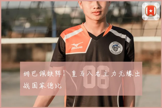 姆巴佩缺阵!皇马八名主力无缘出战国家德比