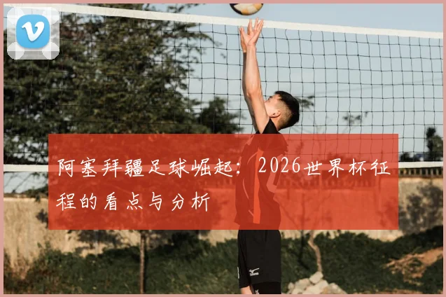 阿塞拜疆足球崛起：2026世界杯征程的看点与分析
