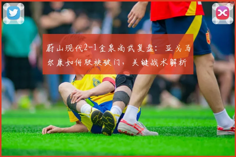 蔚山现代2-1金泉尚武复盘：亚戈马尔康如何联袂破门，关键战术解析
