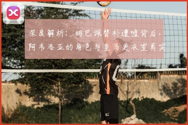 深度解析:姆巴佩替补遭嘘背后,阿韦洛亚的角色与皇马更衣室真实反应