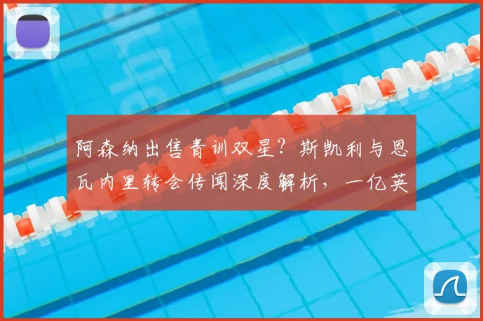 阿森纳出售青训双星？斯凯利与恩瓦内里转会传闻深度解析，一亿英镑标价引热议